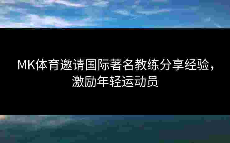 MK体育邀请国际著名教练分享经验，激励年轻运动员