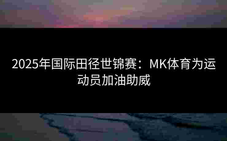 2025年国际田径世锦赛：MK体育为运动员加油助威